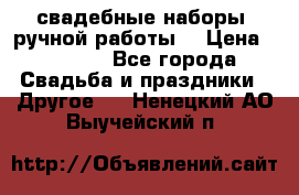 свадебные наборы (ручной работы) › Цена ­ 1 200 - Все города Свадьба и праздники » Другое   . Ненецкий АО,Выучейский п.